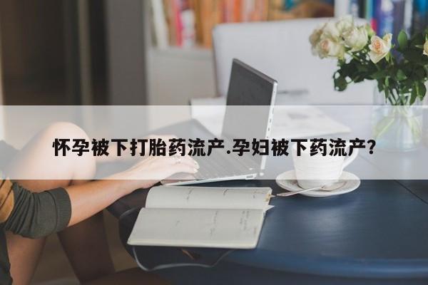 网上米索前列醇在线购买，怀孕被下打胎药流产.孕妇被下药流产？