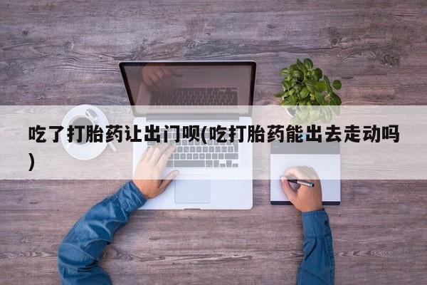 网上米索前列醇在线购买，吃了打胎药让出门呗(吃打胎药能出去走动吗)