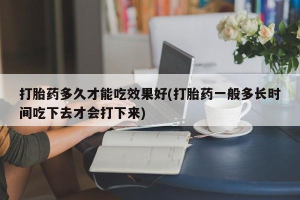 网上米索前列醇在线购买，打胎药多久才能吃效果好(打胎药一般多长时间吃下去才会打下来)