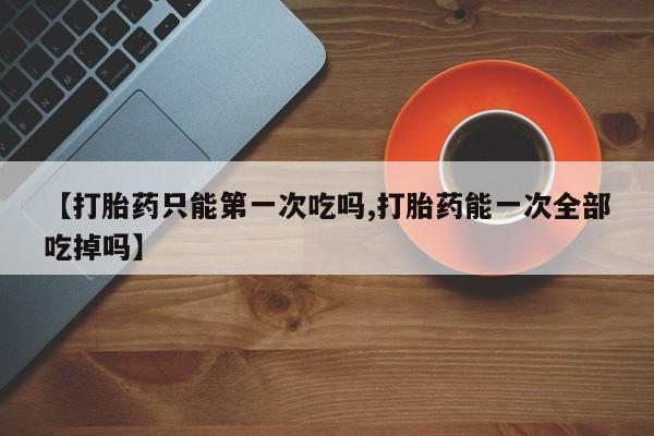 网上米索前列醇在线购买，【打胎药只能第一次吃吗,打胎药能一次全部吃掉吗】