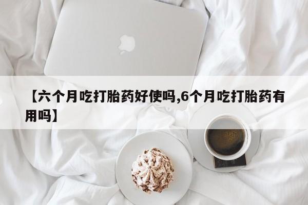 网上米索前列醇在线购买，【六个月吃打胎药好使吗,6个月吃打胎药有用吗】