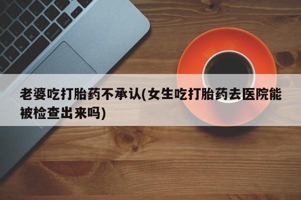 网上米索前列醇在线购买，老婆吃打胎药不承认(女生吃打胎药去医院能被检查出来吗)