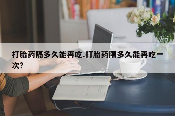 网上米索前列醇在线购买，打胎药隔多久能再吃.打胎药隔多久能再吃一次？