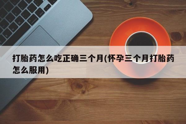 网上米索前列醇在线购买，打胎药怎么吃正确三个月(怀孕三个月打胎药怎么服用)
