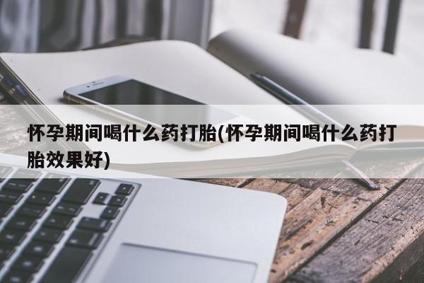 网上米索前列醇在线购买，怀孕期间喝什么药打胎(怀孕期间喝什么药打胎效果好)