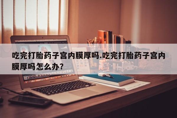 网上米索前列醇在线购买，吃完打胎药子宫内膜厚吗.吃完打胎药子宫内膜厚吗怎么办？