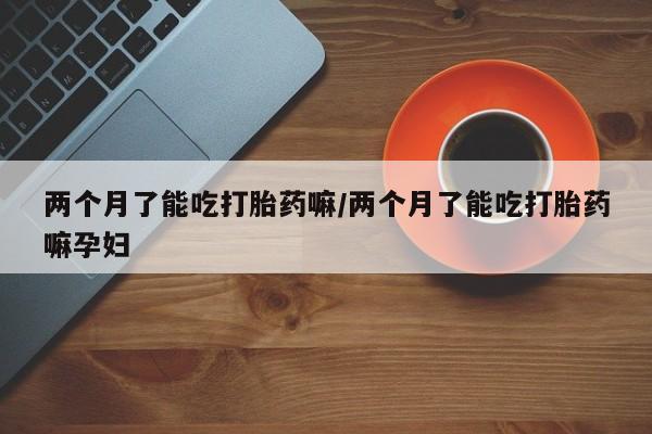 网上米索前列醇在线购买，两个月了能吃打胎药嘛/两个月了能吃打胎药嘛孕妇