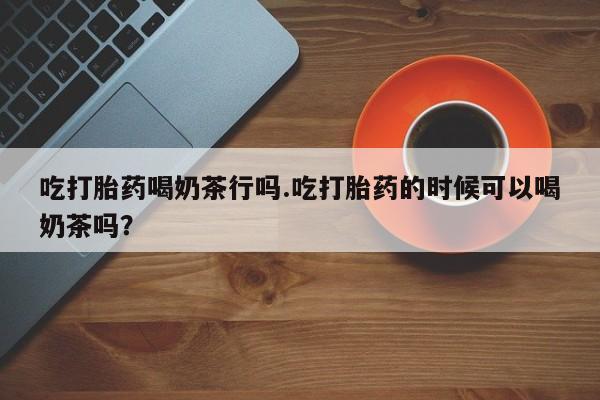 网上米索前列醇在线购买，吃打胎药喝奶茶行吗.吃打胎药的时候可以喝奶茶吗？