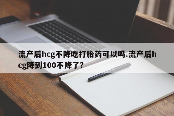 网上米索前列醇在线购买，流产后hcg不降吃打胎药可以吗.流产后hcg降到100不降了？