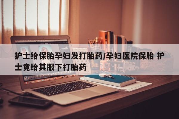 网上米索前列醇在线购买，护士给保胎孕妇发打胎药/孕妇医院保胎 护士竟给其服下打胎药