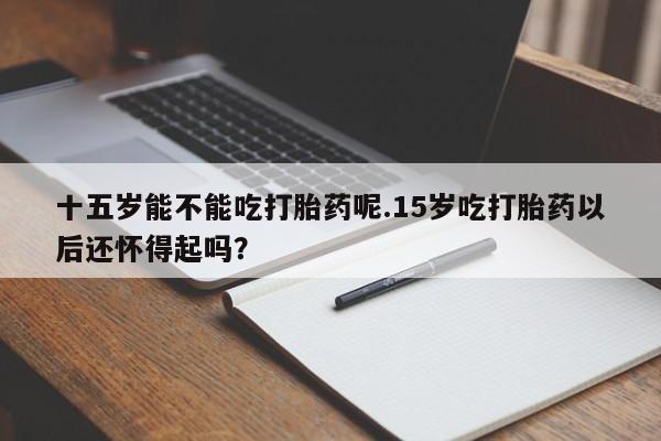 网上米索前列醇在线购买，十五岁能不能吃打胎药呢.15岁吃打胎药以后还怀得起吗？
