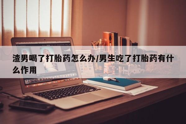 网上米索前列醇在线购买，渣男喝了打胎药怎么办/男生吃了打胎药有什么作用