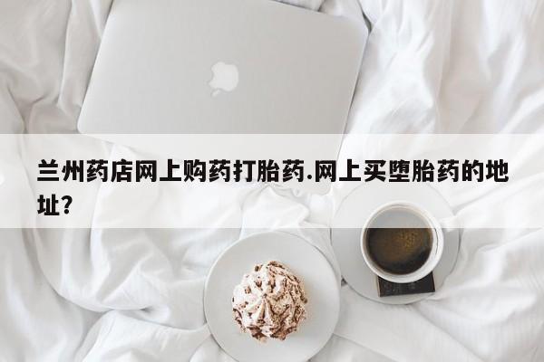 网上米索前列醇在线购买，兰州药店网上购药打胎药.网上买堕胎药的地址？