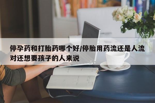 网上米索前列醇在线购买，停孕药和打胎药哪个好/停胎用药流还是人流对还想要孩子的人来说