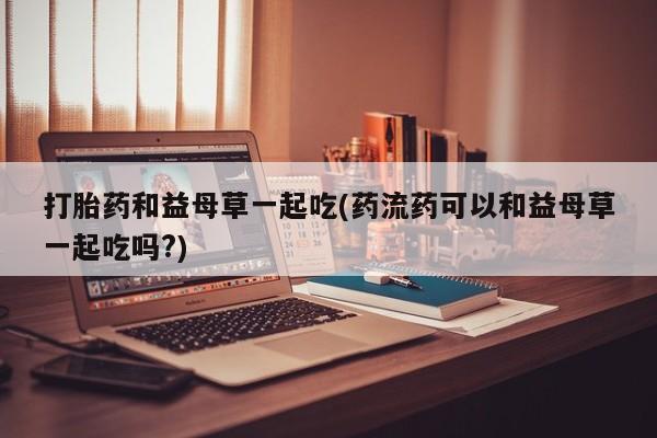 网上米索前列醇在线购买，打胎药和益母草一起吃(药流药可以和益母草一起吃吗?)