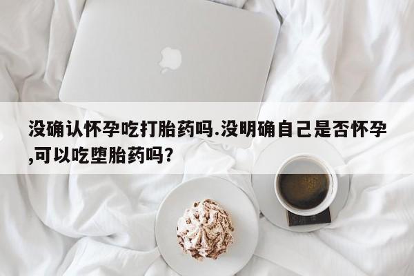 网上米索前列醇在线购买，没确认怀孕吃打胎药吗.没明确自己是否怀孕,可以吃堕胎药吗？