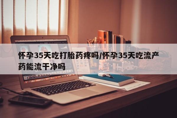 网上米索前列醇在线购买，怀孕35天吃打胎药疼吗/怀孕35天吃流产药能流干净吗
