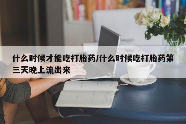 网上米索前列醇在线购买，什么时候才能吃打胎药/什么时候吃打胎药第三天晚上流出来