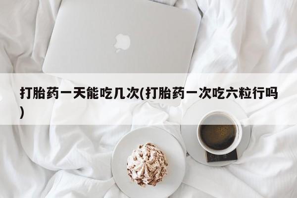 网上米索前列醇在线购买，打胎药一天能吃几次(打胎药一次吃六粒行吗)