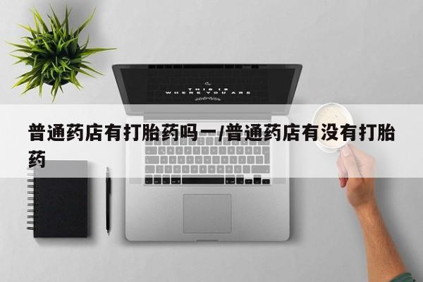 网上米索前列醇在线购买，普通药店有打胎药吗一/普通药店有没有打胎药