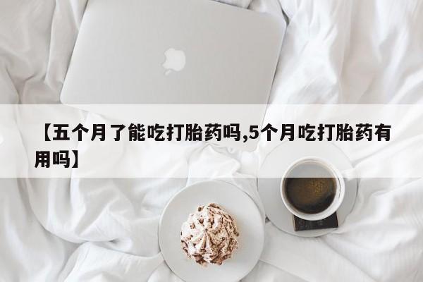 网上米索前列醇在线购买，【五个月了能吃打胎药吗,5个月吃打胎药有用吗】