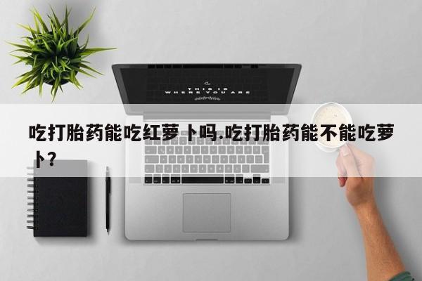 网上米索前列醇在线购买，吃打胎药能吃红萝卜吗.吃打胎药能不能吃萝卜？