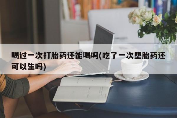 网上米索前列醇在线购买，喝过一次打胎药还能喝吗(吃了一次堕胎药还可以生吗)