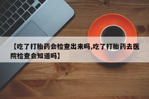 网上米索前列醇在线购买，【吃了打胎药会检查出来吗,吃了打胎药去医院检查会知道吗】