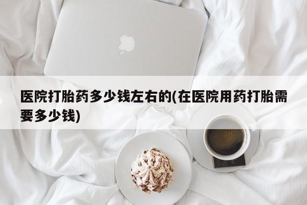 网上米索前列醇在线购买，医院打胎药多少钱左右的(在医院用药打胎需要多少钱)