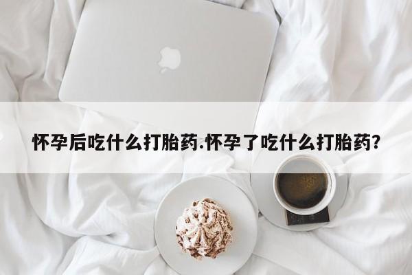 网上米索前列醇在线购买，怀孕后吃什么打胎药.怀孕了吃什么打胎药？