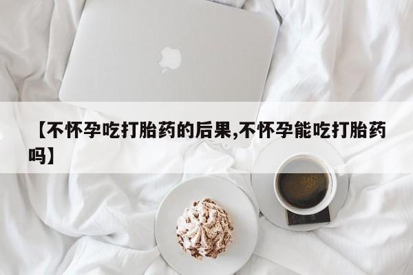 网上米索前列醇在线购买，【不怀孕吃打胎药的后果,不怀孕能吃打胎药吗】
