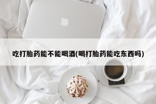 网上米索前列醇在线购买，吃打胎药能不能喝酒(喝打胎药能吃东西吗)