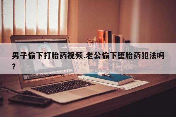 网上米索前列醇在线购买，男子偷下打胎药视频.老公偷下堕胎药犯法吗？