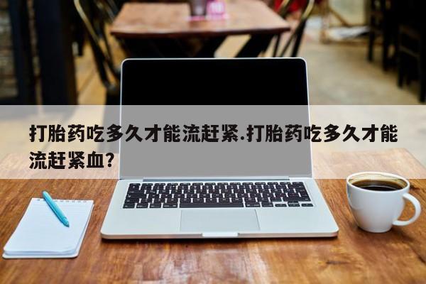 网上米索前列醇在线购买，打胎药吃多久才能流赶紧.打胎药吃多久才能流赶紧血？