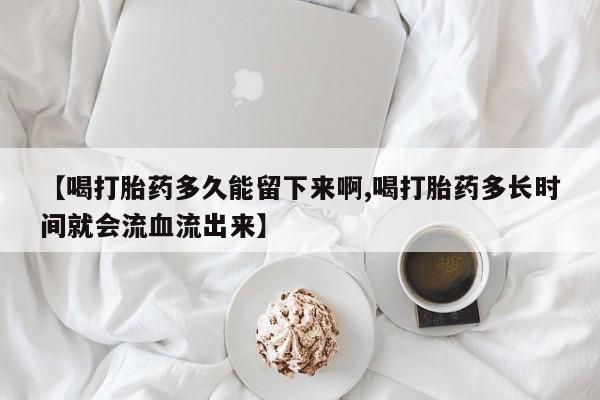 网上米索前列醇在线购买，【喝打胎药多久能留下来啊,喝打胎药多长时间就会流血流出来】