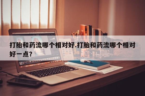 网上米索前列醇在线购买，打胎和药流哪个相对好.打胎和药流哪个相对好一点？