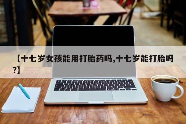 网上米索前列醇在线购买，【十七岁女孩能用打胎药吗,十七岁能打胎吗?】