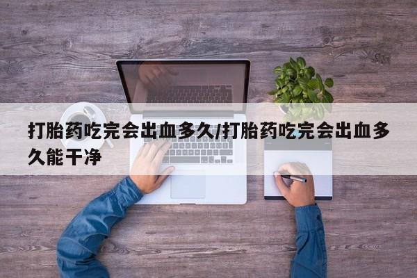 网上米索前列醇在线购买，打胎药吃完会出血多久/打胎药吃完会出血多久能干净