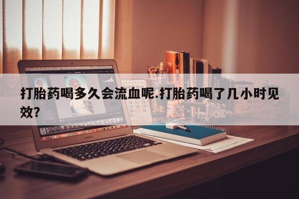 网上米索前列醇在线购买，打胎药喝多久会流血呢.打胎药喝了几小时见效？