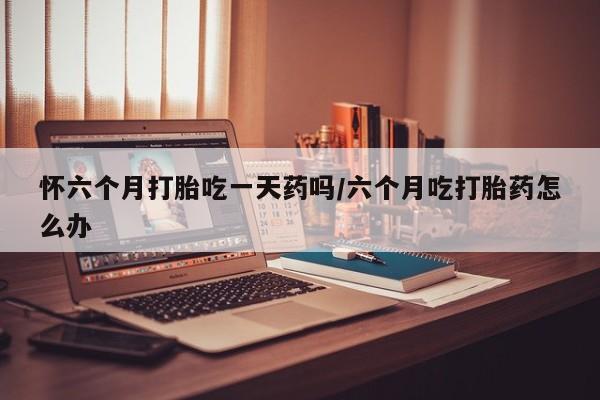 网上米索前列醇在线购买，怀六个月打胎吃一天药吗/六个月吃打胎药怎么办