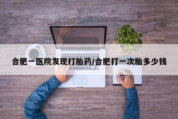 网上米索前列醇在线购买，合肥一医院发现打胎药/合肥打一次胎多少钱