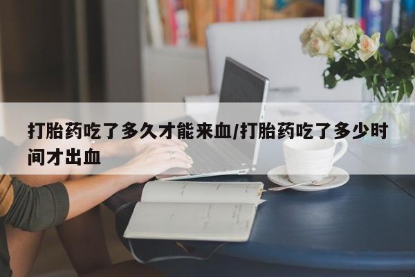 网上米索前列醇在线购买，打胎药吃了多久才能来血/打胎药吃了多少时间才出血