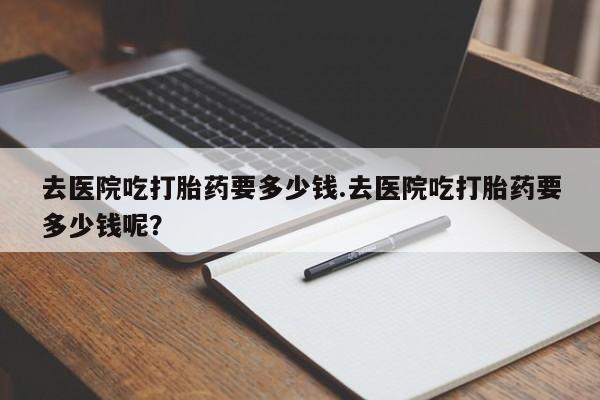 网上米索前列醇在线购买，去医院吃打胎药要多少钱.去医院吃打胎药要多少钱呢？