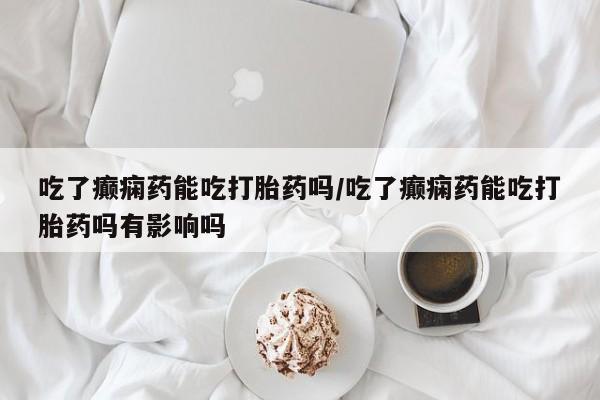 网上米索前列醇在线购买，吃了癫痫药能吃打胎药吗/吃了癫痫药能吃打胎药吗有影响吗