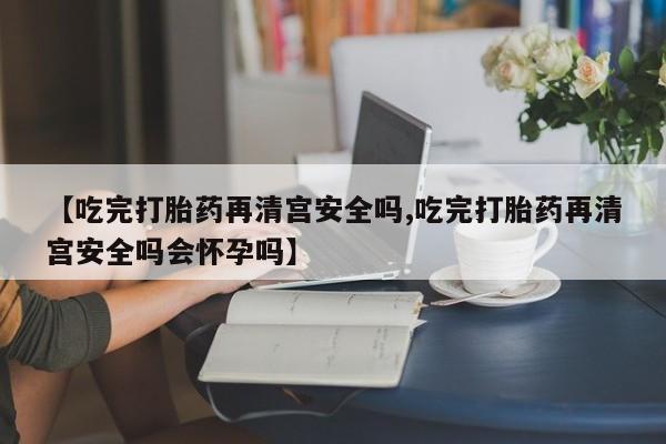 网上米索前列醇在线购买,【吃完打胎药再清宫安全吗,吃完打胎药再清宫安全吗会怀孕吗】