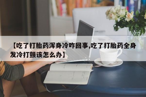 网上米索前列醇在线购买,【吃了打胎药浑身冷咋回事,吃了打胎药全身发冷打颤该怎么办】